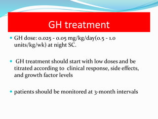 GH treatment
 GH dose: 0.025 - 0.05 mg/kg/day(0.5 - 1.0
units/kg/wk) at night SC.
 GH treatment should start with low doses and be
titrated according to clinical response, side effects,
and growth factor levels
 patients should be monitored at 3-month intervals
 