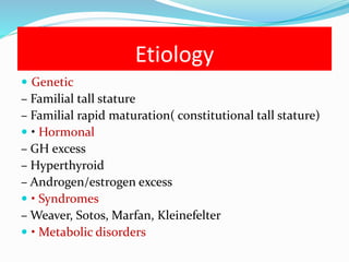 Etiology
 Genetic
– Familial tall stature
– Familial rapid maturation( constitutional tall stature)
 • Hormonal
– GH excess
– Hyperthyroid
– Androgen/estrogen excess
 • Syndromes
– Weaver, Sotos, Marfan, Kleinefelter
 • Metabolic disorders
 
