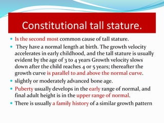 Constitutional tall stature.
 Is the second most common cause of tall stature.
 They have a normal length at birth. The growth velocity
accelerates in early childhood, and the tall stature is usually
evident by the age of 3 to 4 years Growth velocity slows
down after the child reaches 4 or 5 years; thereafter the
growth curve is parallel to and above the normal curve.
 slightly or moderately advanced bone age.
 Puberty usually develops in the early range of normal, and
final adult height is in the upper range of normal.
 There is usually a family history of a similar growth pattern
 