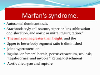 Marfan's syndrome.
 Autosomal dominant trait.
 Arachnodactyly, tall stature, superior lens subluxation
or dislocation, and aortic or mitral regurgitation.“
 The arm span is greater than height, and the
 Upper to lower body segment ratio is diminished
 joint hyperextension,
 Inguinal or femoral hernia, pectus excavatum, scoliosis,
megalocornea, and myopia." Retinal detachment
 Aortic aneurysm and rupture
 