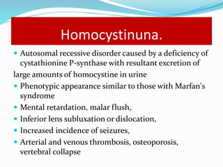 Homocystinuna.
 Autosomal recessive disorder caused by a deficiency of
cystathionine P-synthase with resultant excretion of
large amounts of homocystine in urine
 Phenotypic appearance similar to those with Marfan's
syndrome
 Mental retardation, malar flush,
 Inferior lens subluxation or dislocation,
 Increased incidence of seizures,
 Arterial and venous thrombosis, osteoporosis,
vertebral collapse
 
