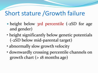 Short stature /Growth failure
 height below 3rd percentile (-2SD for age
and gender)
• height significantly below genetic potentials
(-2SD below mid-parental target)
• abnormally slow growth velocity
• downwardly crossing percentile channels on
growth chart (> 18 months age)
 