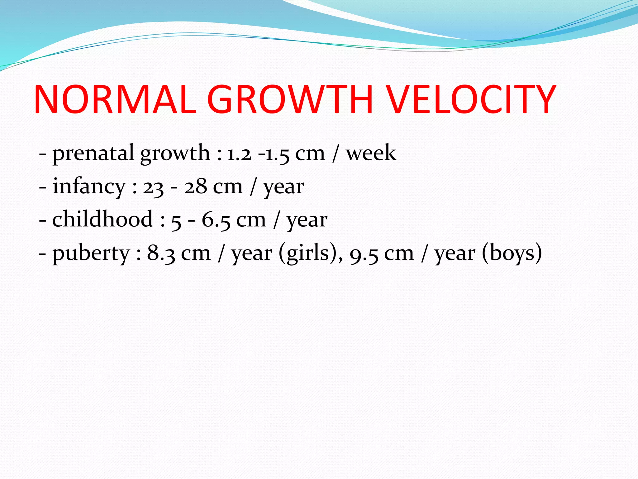 NORMAL GROWTH VELOCITY 
- prenatal growth : 1.2 -1.5 cm / week 
- infancy : 23 - 28 cm / year 
- childhood : 5 - 6.5 cm / year 
- puberty : 8.3 cm / year (girls), 9.5 cm / year (boys) 
 