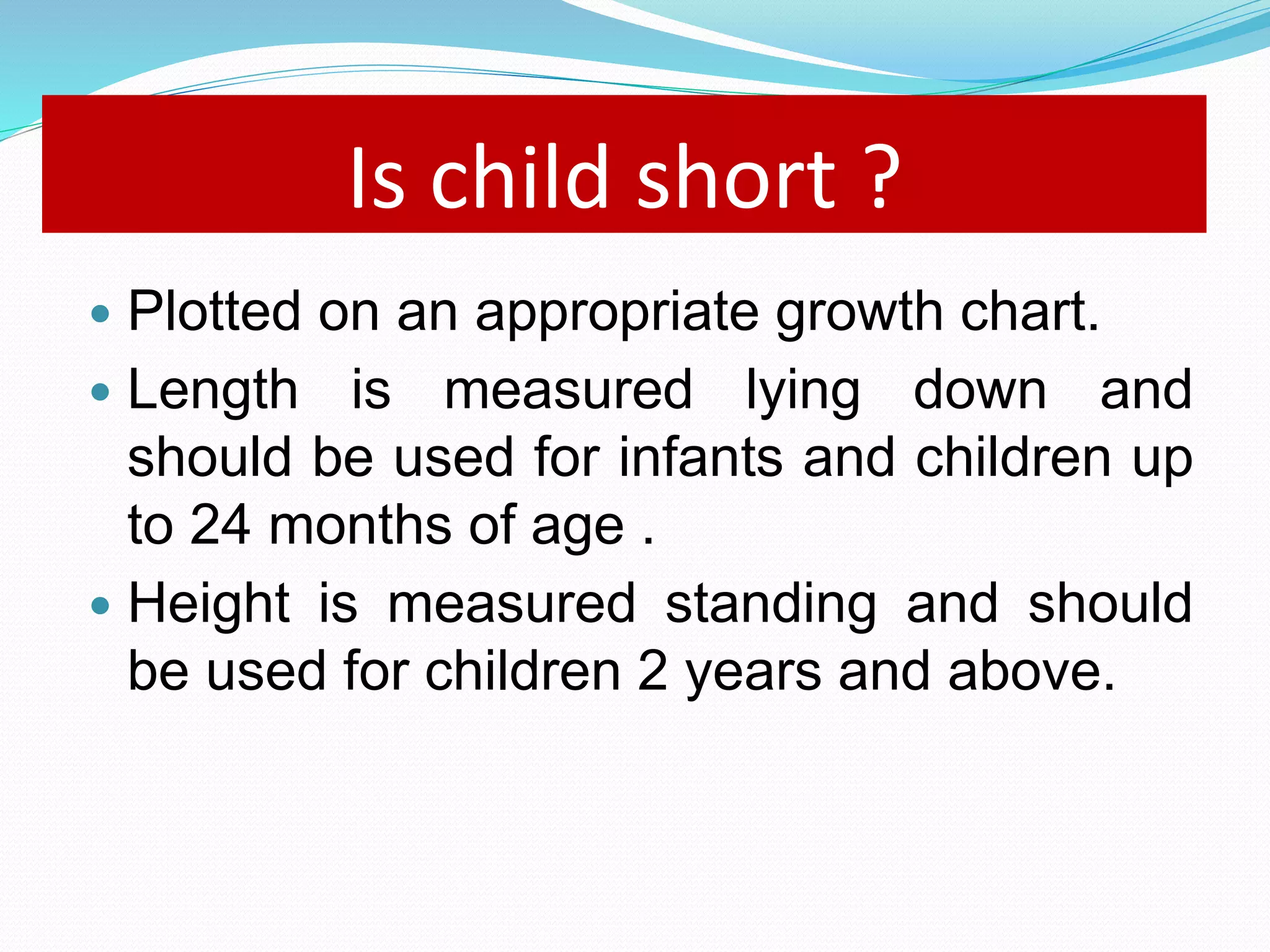 Is child short ? 
 Plotted on an appropriate growth chart. 
 Length is measured lying down and 
should be used for infants and children up 
to 24 months of age . 
 Height is measured standing and should 
be used for children 2 years and above. 
 