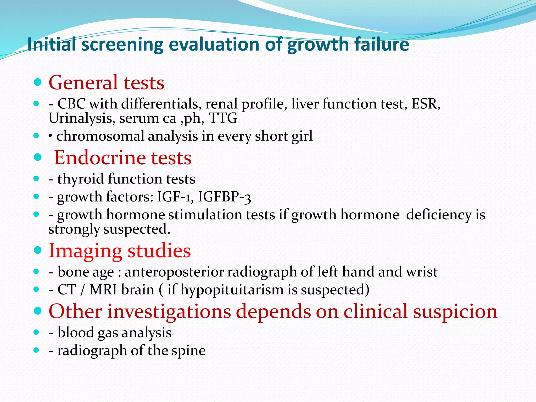 Initial screening evaluation of growth failure 
 General tests 
 - CBC with differentials, renal profile, liver function test, ESR, 
Urinalysis, serum ca ,ph, TTG 
 • chromosomal analysis in every short girl 
 Endocrine tests 
 - thyroid function tests 
 - growth factors: IGF-1, IGFBP-3 
 - growth hormone stimulation tests if growth hormone deficiency is 
strongly suspected. 
 Imaging studies 
 - bone age : anteroposterior radiograph of left hand and wrist 
 - CT / MRI brain ( if hypopituitarism is suspected) 
 Other investigations depends on clinical suspicion 
 - blood gas analysis 
 - radiograph of the spine 
 