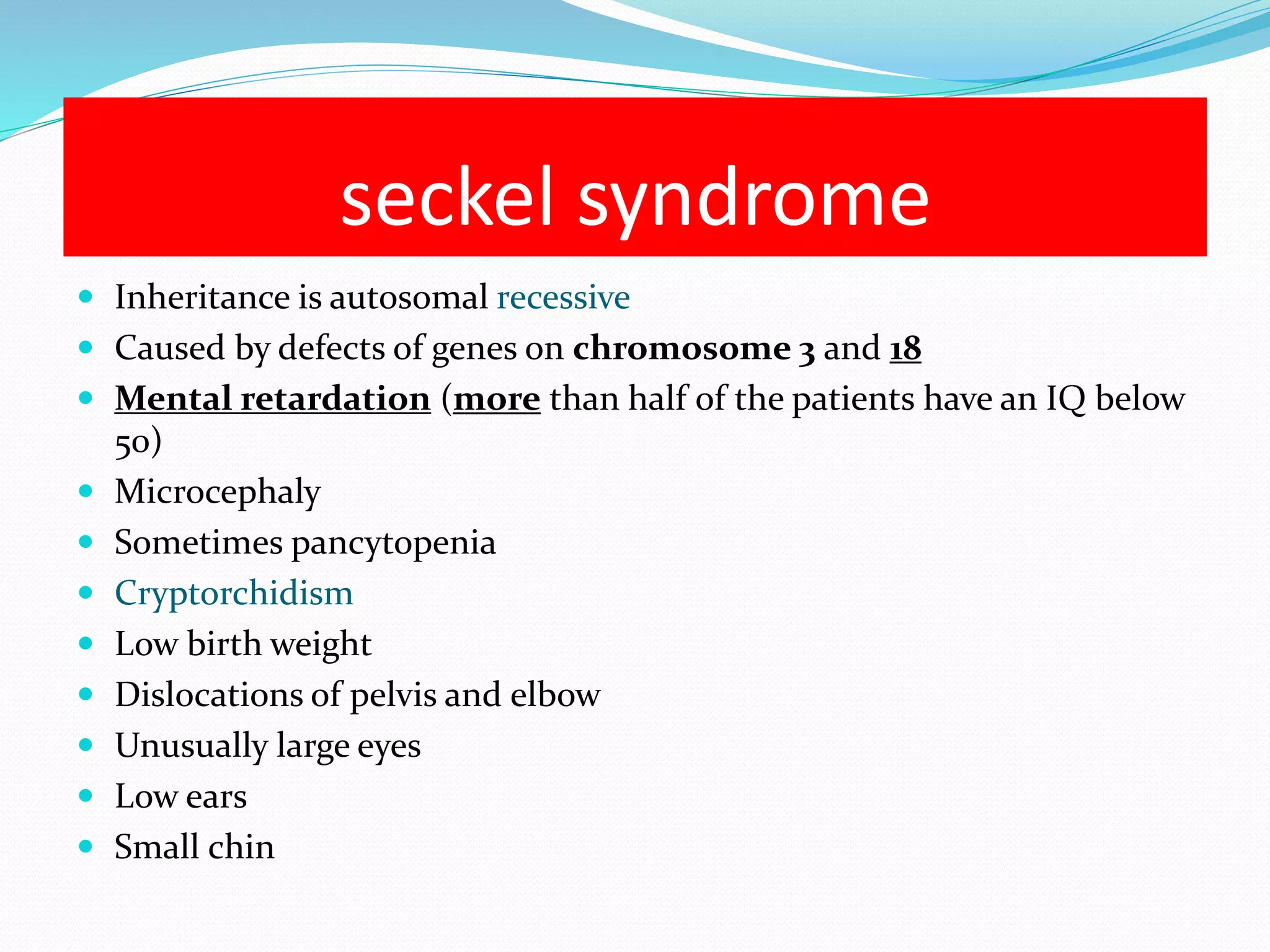 seckel syndrome 
 Inheritance is autosomal recessive 
 Caused by defects of genes on chromosome 3 and 18 
 Mental retardation (more than half of the patients have an IQ below 
50) 
 Microcephaly 
 Sometimes pancytopenia 
 Cryptorchidism 
 Low birth weight 
 Dislocations of pelvis and elbow 
 Unusually large eyes 
 Low ears 
 Small chin 
 