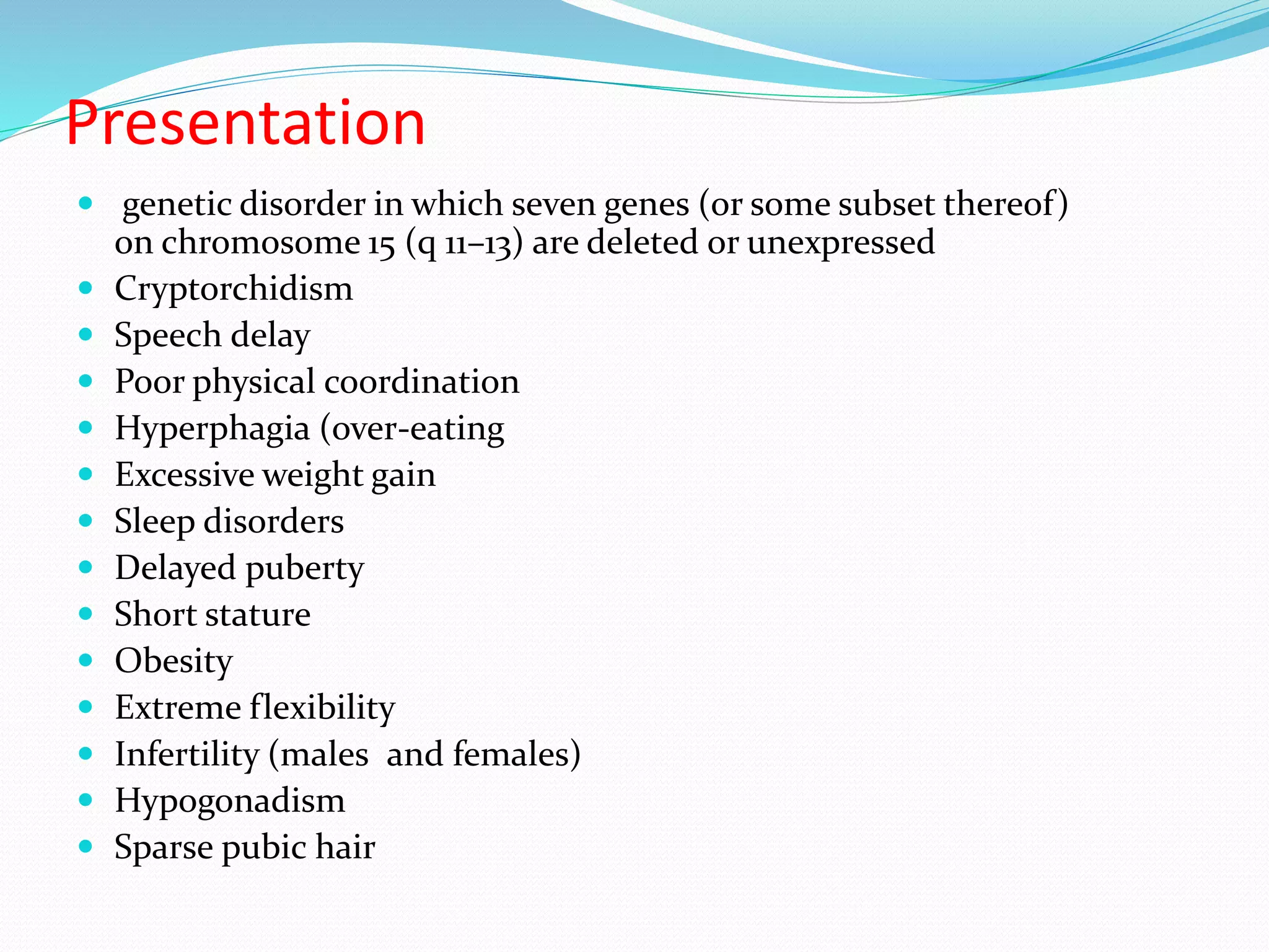 Presentation 
 genetic disorder in which seven genes (or some subset thereof) 
on chromosome 15 (q 11–13) are deleted or unexpressed 
 Cryptorchidism 
 Speech delay 
 Poor physical coordination 
 Hyperphagia (over-eating 
 Excessive weight gain 
 Sleep disorders 
 Delayed puberty 
 Short stature 
 Obesity 
 Extreme flexibility 
 Infertility (males and females) 
 Hypogonadism 
 Sparse pubic hair 
 