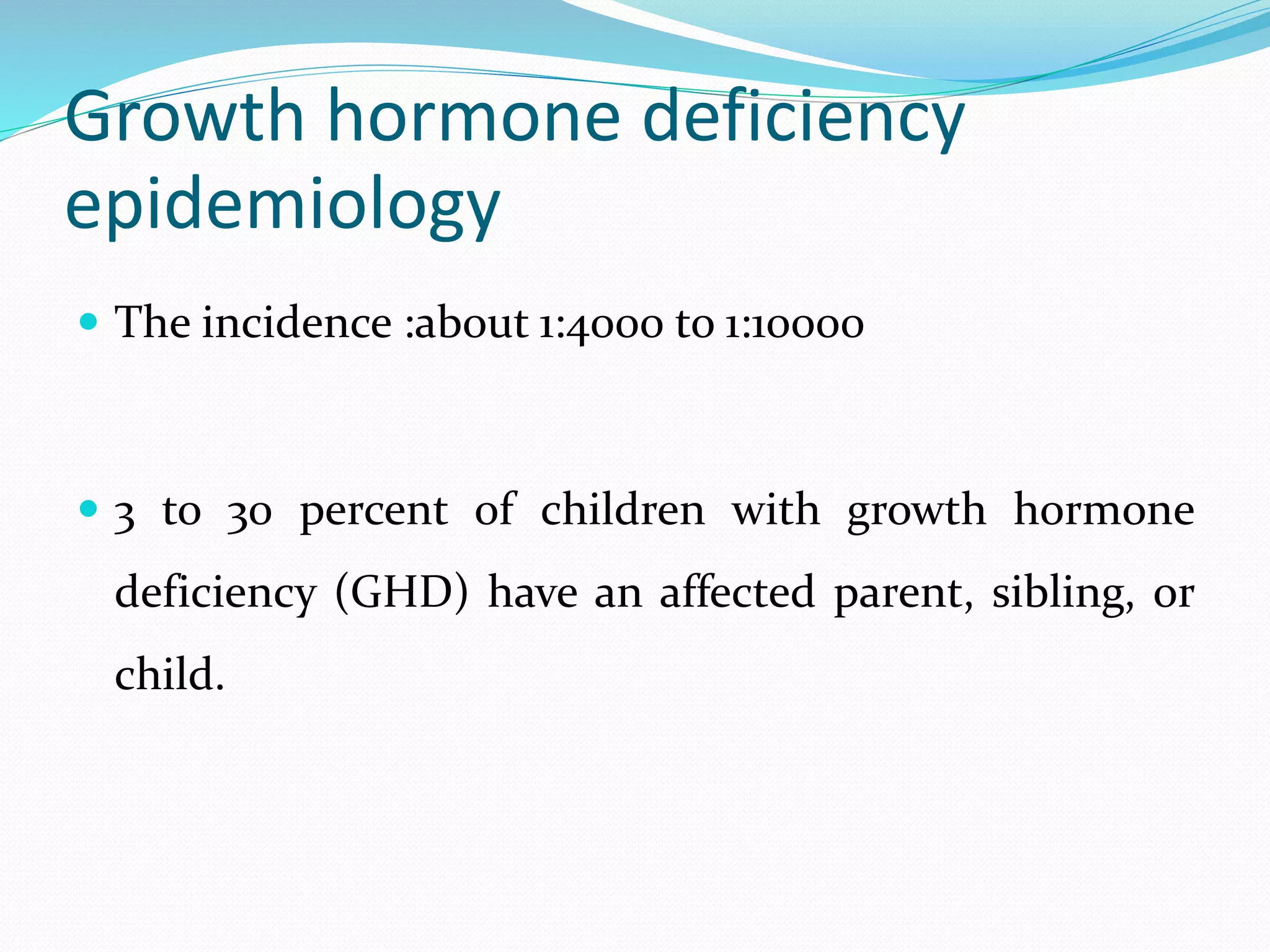 Growth hormone deficiency 
epidemiology 
 The incidence :about 1:4000 to 1:10000 
 3 to 30 percent of children with growth hormone 
deficiency (GHD) have an affected parent, sibling, or 
child. 
 