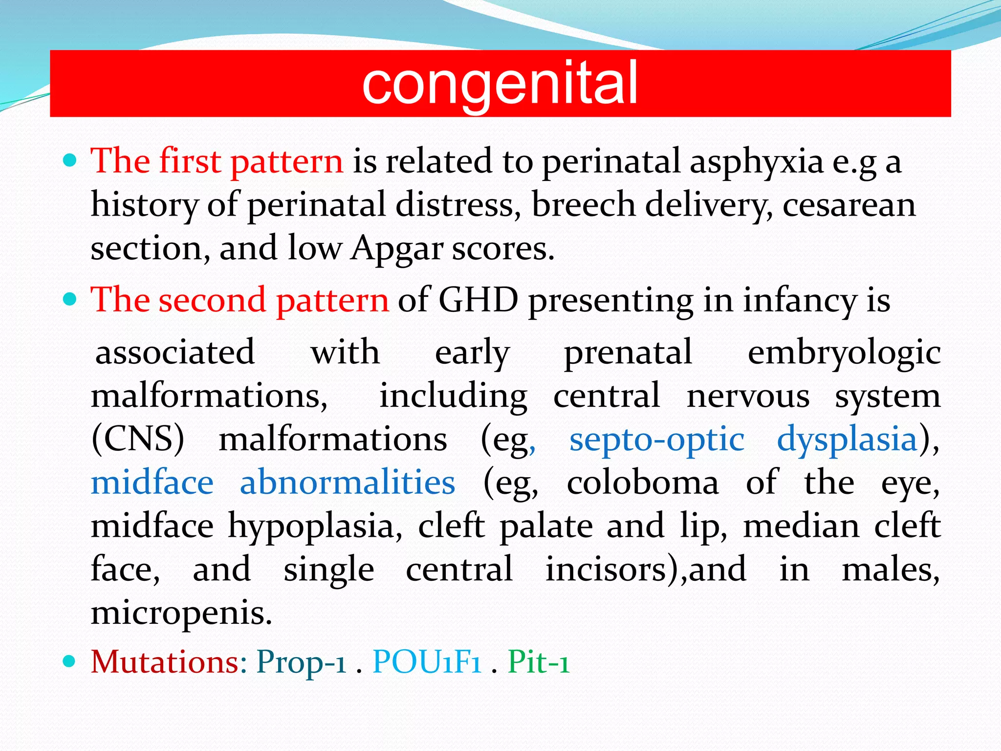 congenital 
 The first pattern is related to perinatal asphyxia e.g a 
history of perinatal distress, breech delivery, cesarean 
section, and low Apgar scores. 
 The second pattern of GHD presenting in infancy is 
associated with early prenatal embryologic 
malformations, including central nervous system 
(CNS) malformations (eg, septo-optic dysplasia), 
midface abnormalities (eg, coloboma of the eye, 
midface hypoplasia, cleft palate and lip, median cleft 
face, and single central incisors),and in males, 
micropenis. 
 Mutations: Prop-1 . POU1F1 . Pit-1 
 