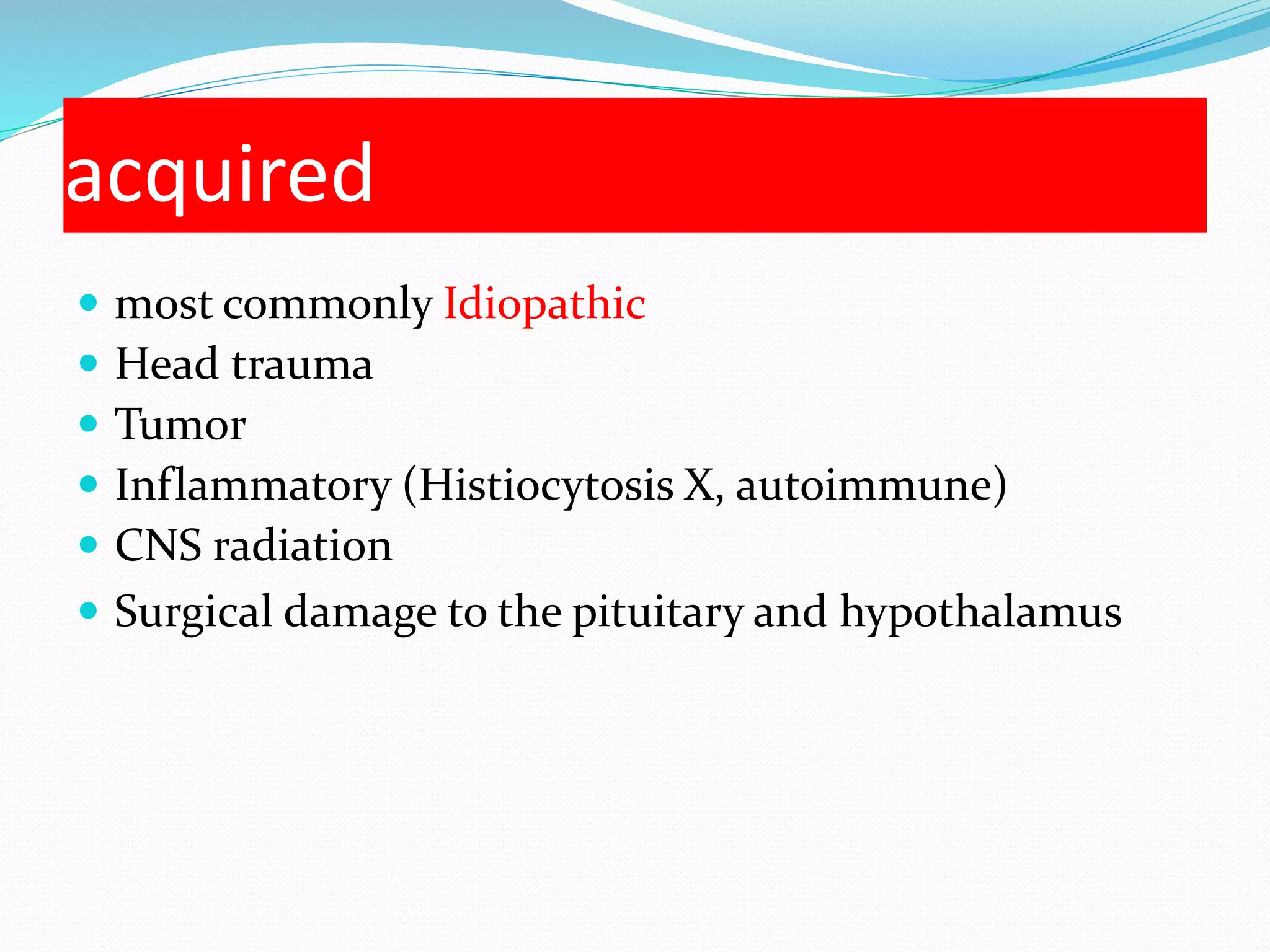 acquired 
 most commonly Idiopathic 
 Head trauma 
 Tumor 
 Inflammatory (Histiocytosis X, autoimmune) 
 CNS radiation 
 Surgical damage to the pituitary and hypothalamus 
 