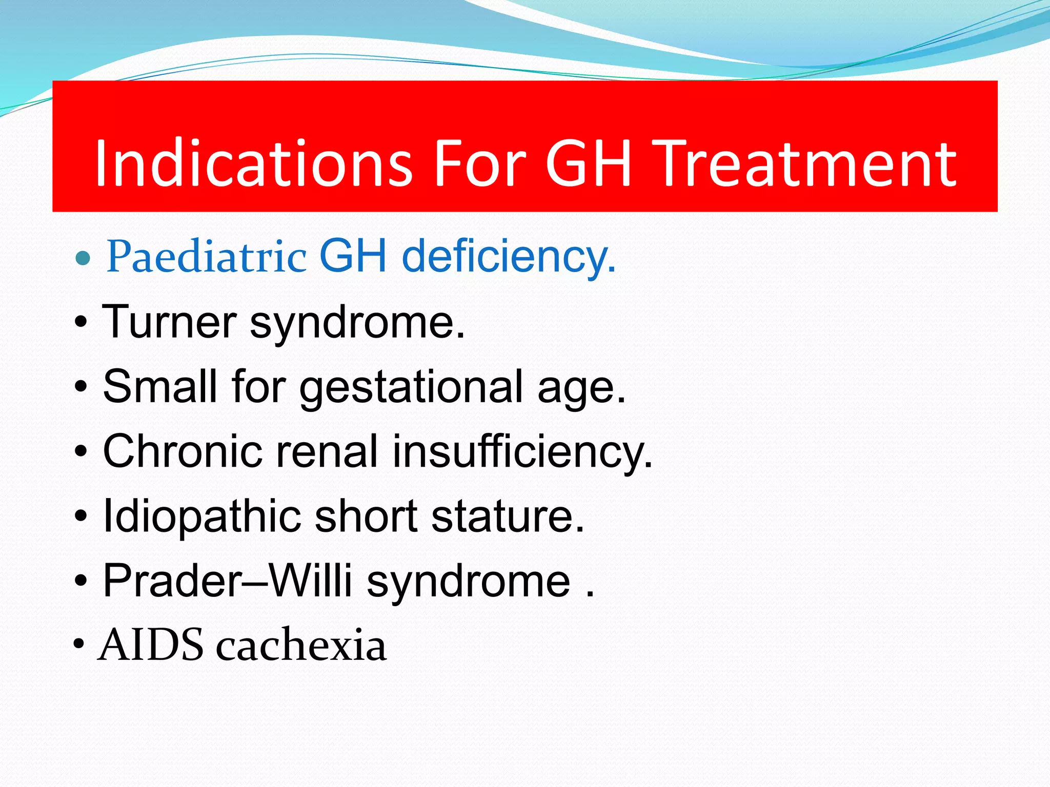 Indications For GH Treatment 
 Paediatric GH deficiency. 
• Turner syndrome. 
• Small for gestational age. 
• Chronic renal insufficiency. 
• Idiopathic short stature. 
• Prader–Willi syndrome . 
• AIDS cachexia 
 