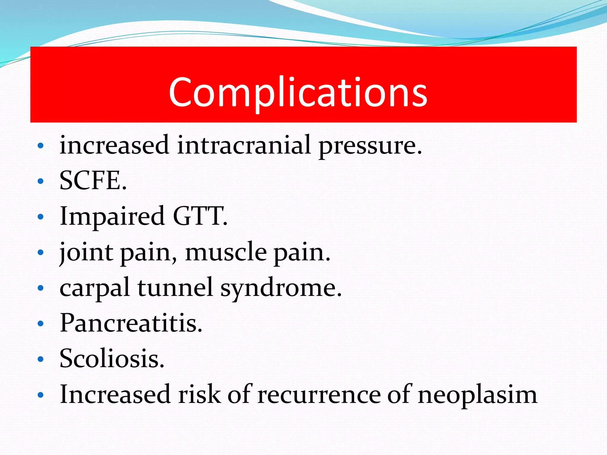 Complications 
• increased intracranial pressure. 
• SCFE. 
• Impaired GTT. 
• joint pain, muscle pain. 
• carpal tunnel syndrome. 
• Pancreatitis. 
• Scoliosis. 
• Increased risk of recurrence of neoplasim 
 