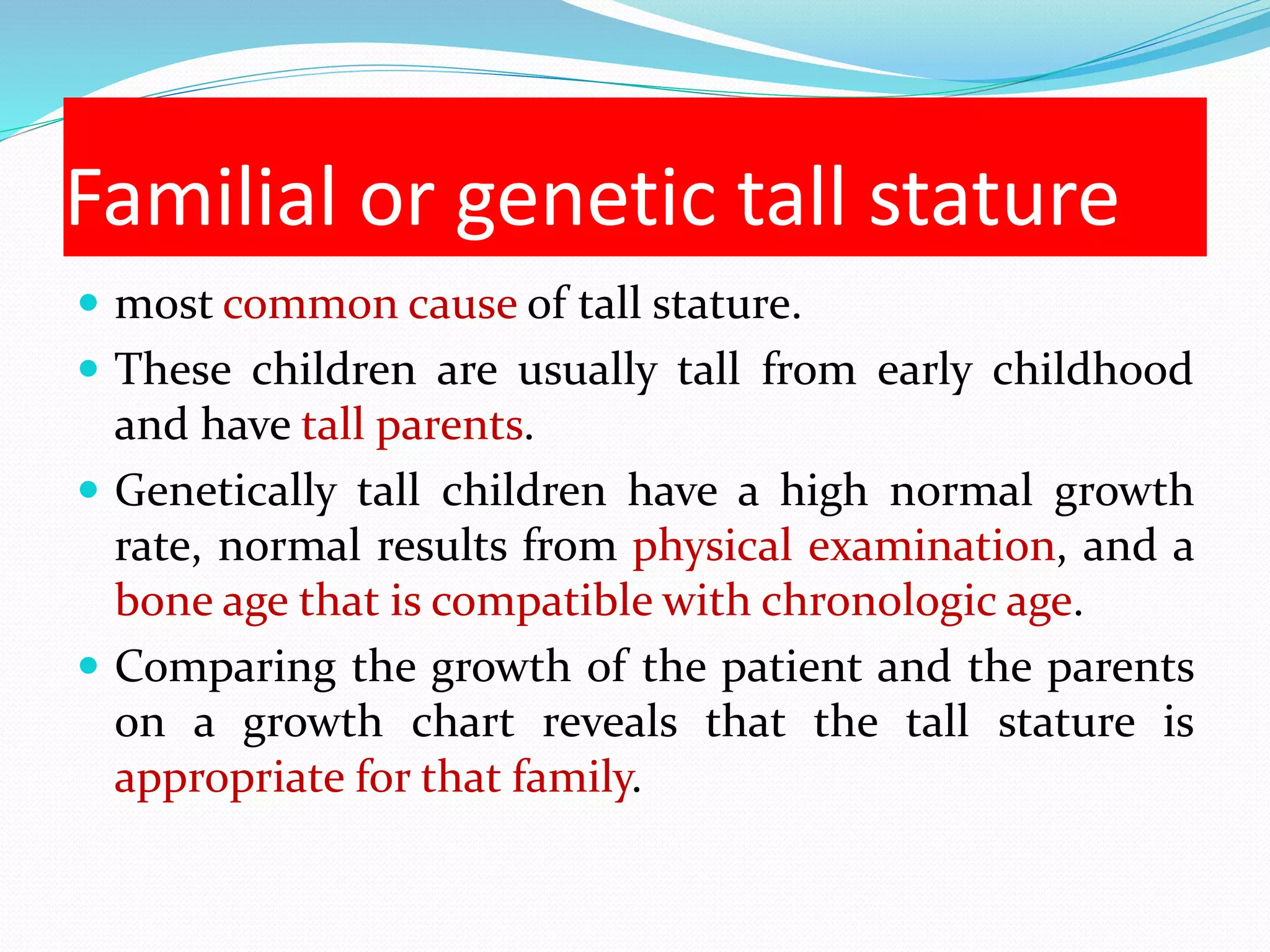 Familial or genetic tall stature 
 most common cause of tall stature. 
 These children are usually tall from early childhood 
and have tall parents. 
 Genetically tall children have a high normal growth 
rate, normal results from physical examination, and a 
bone age that is compatible with chronologic age. 
 Comparing the growth of the patient and the parents 
on a growth chart reveals that the tall stature is 
appropriate for that family. 
 