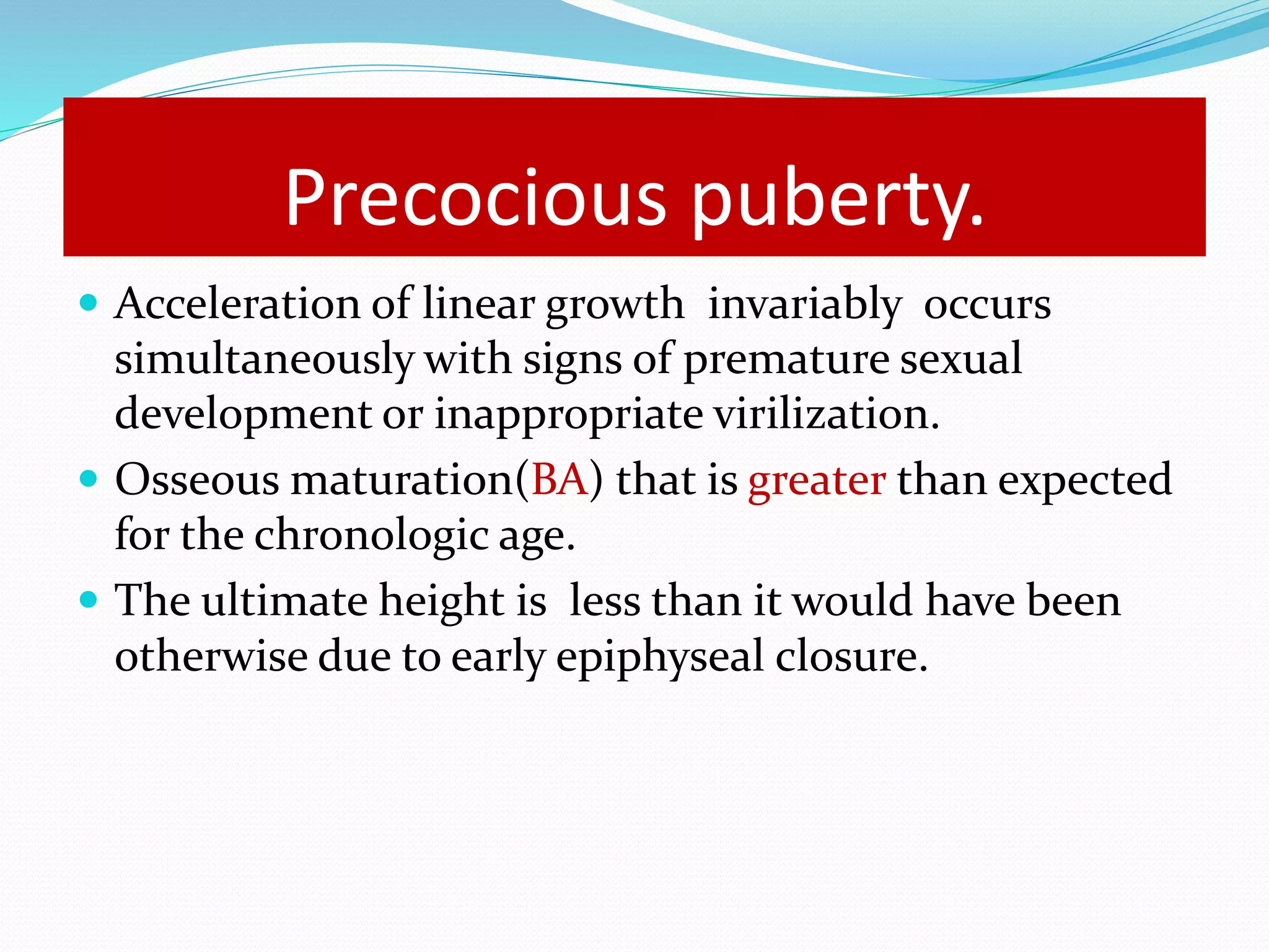Precocious puberty. 
 Acceleration of linear growth invariably occurs 
simultaneously with signs of premature sexual 
development or inappropriate virilization. 
 Osseous maturation(BA) that is greater than expected 
for the chronologic age. 
 The ultimate height is less than it would have been 
otherwise due to early epiphyseal closure. 
 