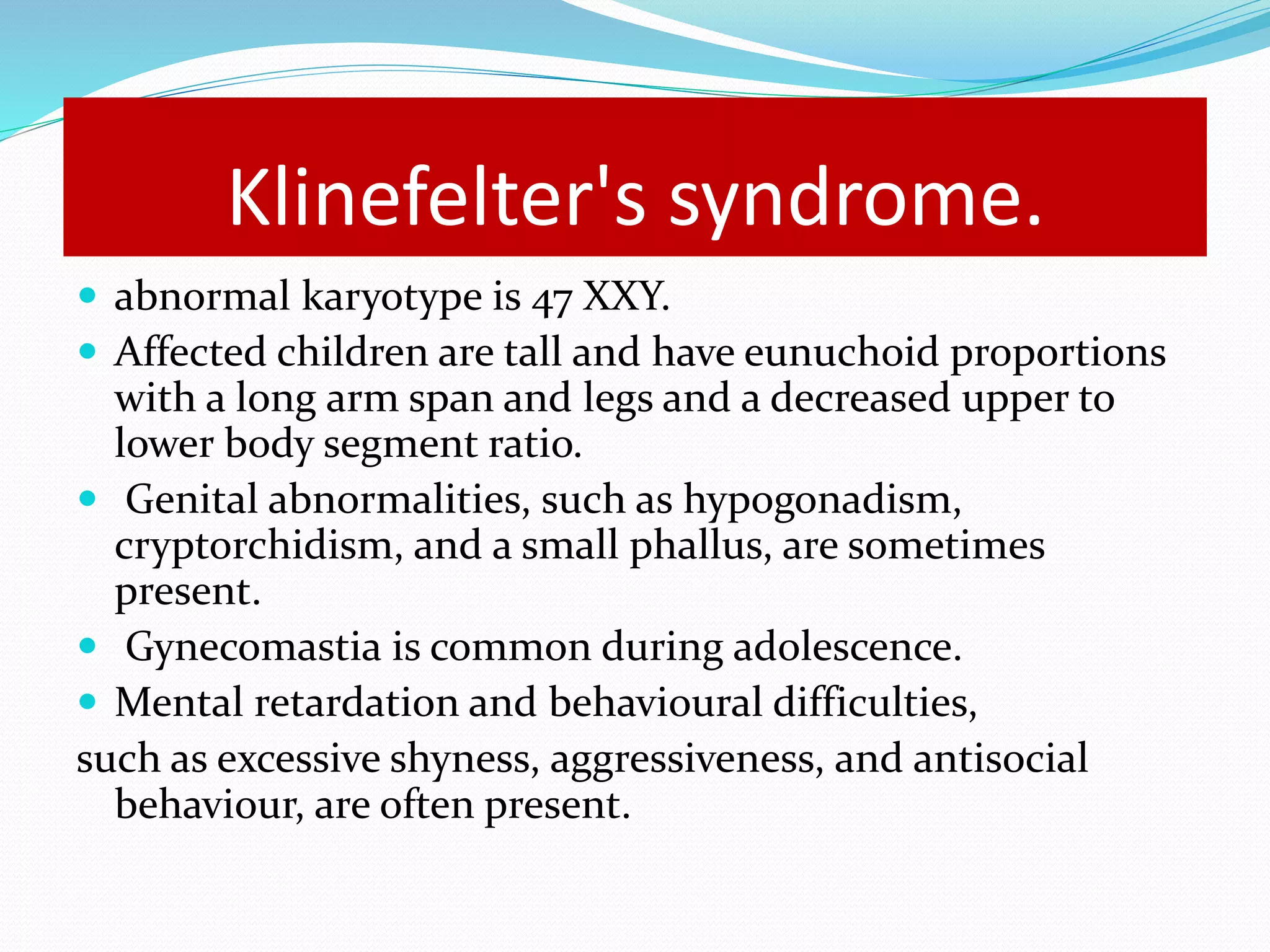 Klinefelter's syndrome. 
 abnormal karyotype is 47 XXY. 
 Affected children are tall and have eunuchoid proportions 
with a long arm span and legs and a decreased upper to 
lower body segment ratio. 
 Genital abnormalities, such as hypogonadism, 
cryptorchidism, and a small phallus, are sometimes 
present. 
 Gynecomastia is common during adolescence. 
 Mental retardation and behavioural difficulties, 
such as excessive shyness, aggressiveness, and antisocial 
behaviour, are often present. 
 