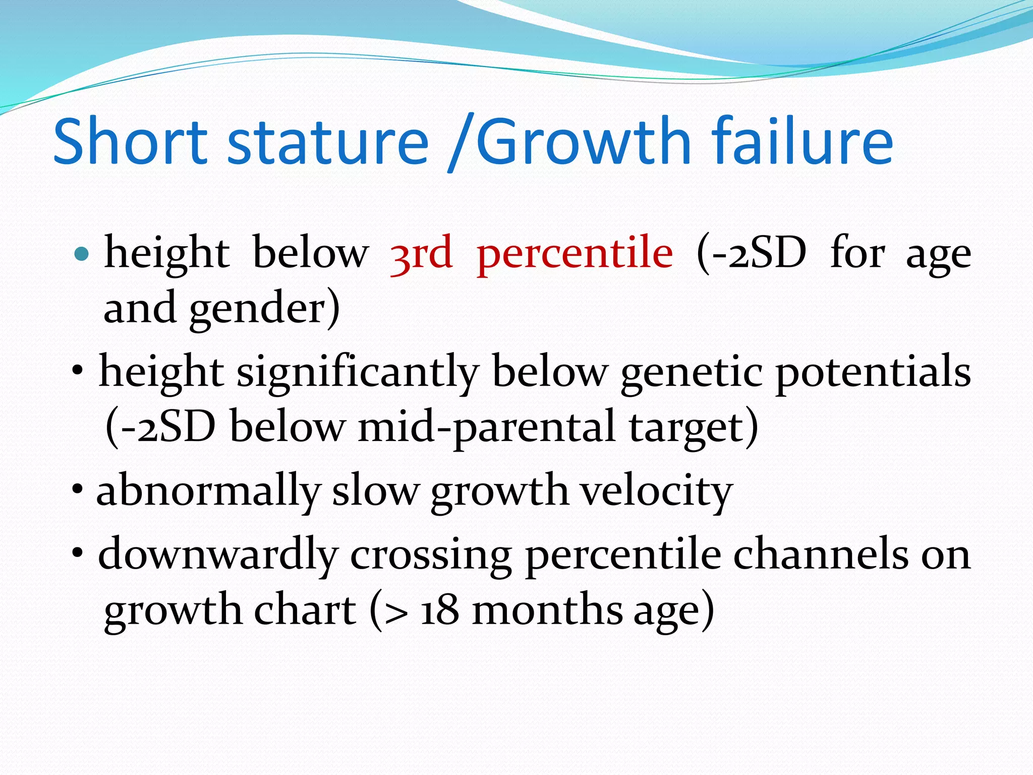 Short stature /Growth failure 
 height below 3rd percentile (-2SD for age 
and gender) 
• height significantly below genetic potentials 
(-2SD below mid-parental target) 
• abnormally slow growth velocity 
• downwardly crossing percentile channels on 
growth chart (> 18 months age) 
 