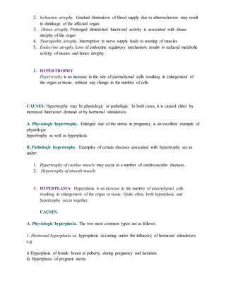 2. Ischaemic atrophy. Gradual diminution of blood supply due to atherosclerosis may result
in shrinkage of the affected organ.
3. Disuse atrophy. Prolonged diminished functional activity is associated with disuse
atrophy of the organ
4. Neuropathic atrophy. Interruption in nerve supply leads to wasting of muscles
5. Endocrine atrophy. Loss of endocrine regulatory mechanism results in reduced metabolic
activity of tissues and hence atrophy.
2. HYPERTROPHY
Hypertrophy is an increase in the size of parenchymal cells resulting in enlargement of
the organ or tissue, without any change in the number of cells.
CAUSES. Hypertrophy may be physiologic or pathologic. In both cases, it is caused either by
increased functional demand or by hormonal stimulation.
A. Physiologic hypertrophy. Enlarged size of the uterus in pregnancy is an excellent example of
physiologic
hypertrophy as well as hyperplasia.
B. Pathologic hypertrophy. Examples of certain diseases associated with hypertrophy are as
under:
1. Hypertrophy of cardiac muscle may occur in a number of cardiovascular diseases.
2. Hypertrophy of smooth muscle
3. HYPERPLASIA Hyperplasia is an increase in the number of parenchymal cells
resulting in enlargement of the organ or tissue. Quite often, both hyperplasia and
hypertrophy occur together.
CAUSES.
A. Physiologic hyperplasia. The two most common types are as follows:
1. Hormonal hyperplasia i.e. hyperplasia occurring under the influence of hormonal stimulation
e.g.
i) Hyperplasia of female breast at puberty, during pregnancy and lactation.
ii) Hyperplasia of pregnant uterus.
 