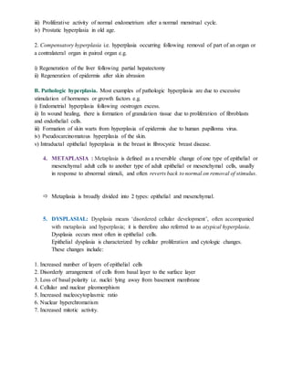 iii) Proliferative activity of normal endometrium after a normal menstrual cycle.
iv) Prostatic hyperplasia in old age.
2. Compensatory hyperplasia i.e. hyperplasia occurring following removal of part of an organ or
a contralateral organ in paired organ e.g.
i) Regeneration of the liver following partial hepatectomy
ii) Regeneration of epidermis after skin abrasion
B. Pathologic hyperplasia. Most examples of pathologic hyperplasia are due to excessive
stimulation of hormones or growth factors e.g.
i) Endometrial hyperplasia following oestrogen excess.
ii) In wound healing, there is formation of granulation tissue due to proliferation of fibroblasts
and endothelial cells.
iii) Formation of skin warts from hyperplasia of epidermis due to human papilloma virus.
iv) Pseudocarcinomatous hyperplasia of the skin.
v) Intraductal epithelial hyperplasia in the breast in fibrocystic breast disease.
4. METAPLASIA : Metaplasia is defined as a reversible change of one type of epithelial or
mesenchymal adult cells to another type of adult epithelial or mesenchymal cells, usually
in response to abnormal stimuli, and often reverts back to normal on removal of stimulus.
 Metaplasia is broadly divided into 2 types: epithelial and mesenchymal.
5. DYSPLASIAL: Dysplasia means ‘disordered cellular development’, often accompanied
with metaplasia and hyperplasia; it is therefore also referred to as atypical hyperplasia.
Dysplasia occurs most often in epithelial cells.
Epithelial dysplasia is characterized by cellular proliferation and cytologic changes.
These changes include:
1. Increased number of layers of epithelial cells
2. Disorderly arrangement of cells from basal layer to the surface layer
3. Loss of basal polarity i.e. nuclei lying away from basement membrane
4. Cellular and nuclear pleomorphism
5. Increased nucleocytoplasmic ratio
6. Nuclear hyperchromatism
7. Increased mitotic activity.
 