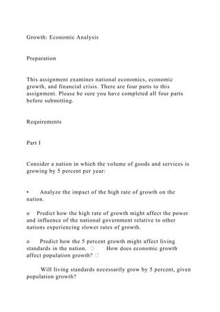 Growth: Economic Analysis
Preparation
This assignment examines national economics, economic
growth, and financial crisis. There are four parts to this
assignment. Please be sure you have completed all four parts
before submitting.
Requirements
Part I
Consider a nation in which the volume of goods and services is
growing by 5 percent per year:
• Analyze the impact of the high rate of growth on the
nation.
o Predict how the high rate of growth might affect the power
and influence of the national government relative to other
nations experiencing slower rates of growth.
o Predict how the 5 percent growth might affect living
standards in the nation. How does economic growth
Will living standards necessarily grow by 5 percent, given
population growth?
 