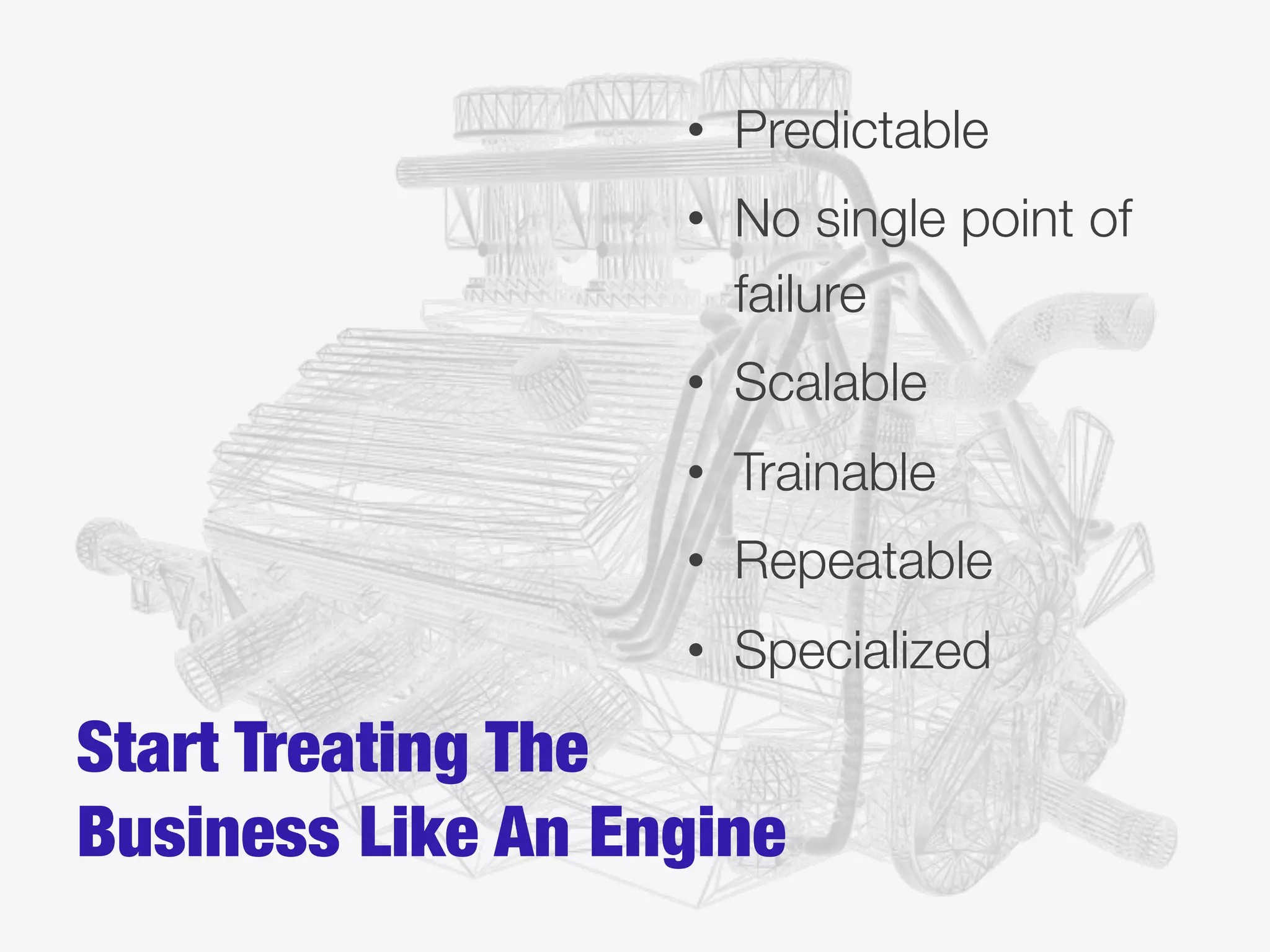 Start Treating The
Business Like An Engine
•  Predictable
•  No single point of
failure
•  Scalable
•  Trainable
•  Repeatable
•  Specialized
 