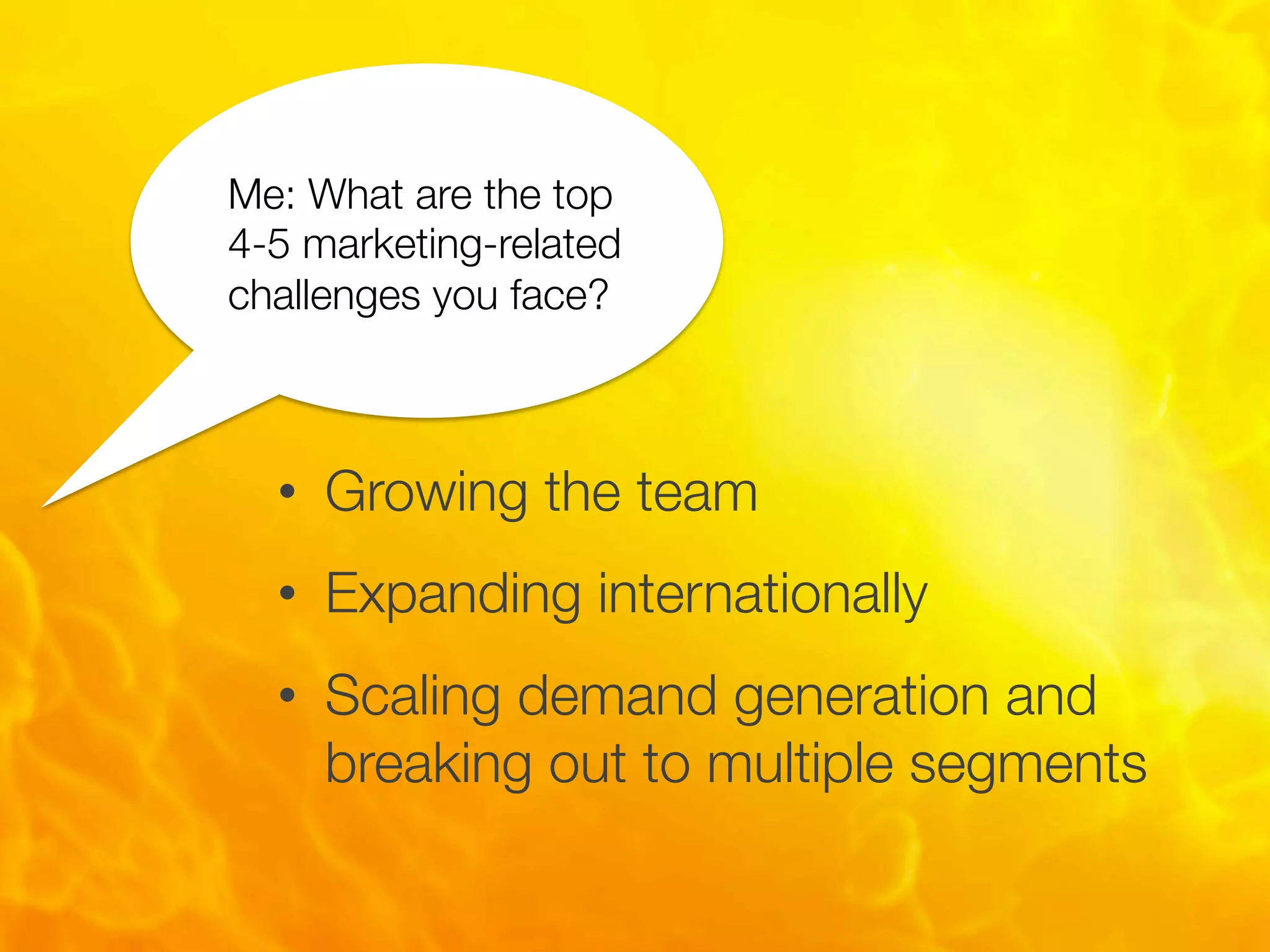 •  Growing the team
•  Expanding internationally
•  Scaling demand generation and
breaking out to multiple segments
Me: What are the top
4-5 marketing-related
challenges you face?
 