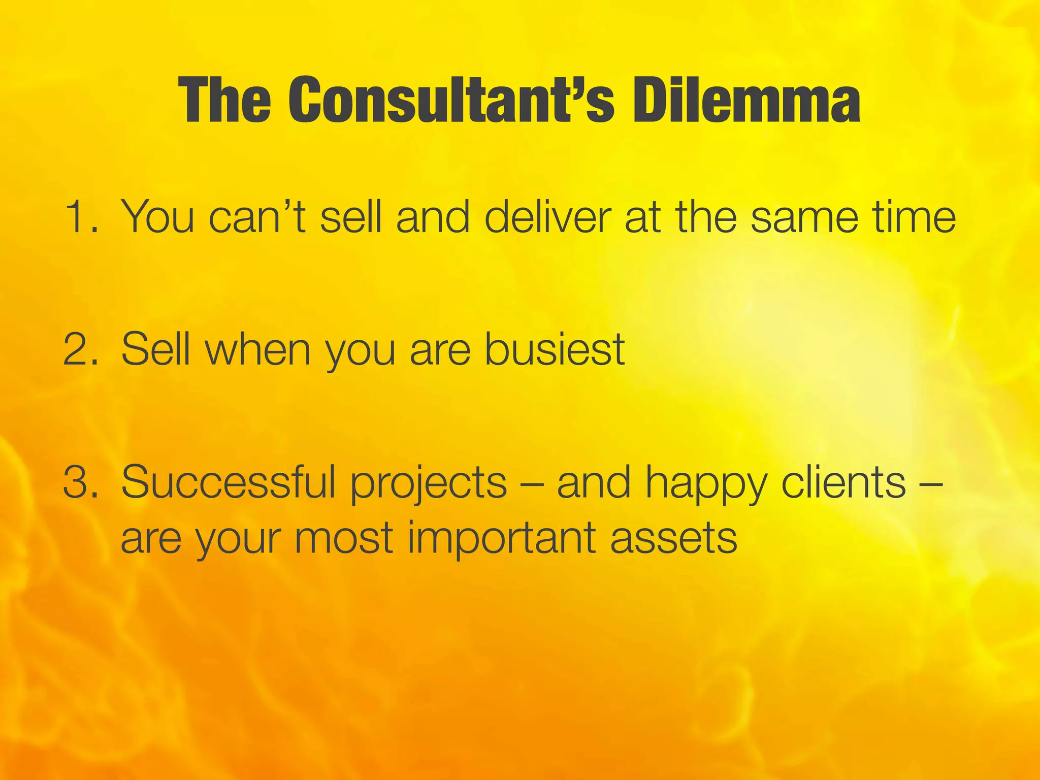 The Consultant’s Dilemma
1.  You can’t sell and deliver at the same time
2.  Sell when you are busiest
3.  Successful projects – and happy clients –
are your most important assets
 