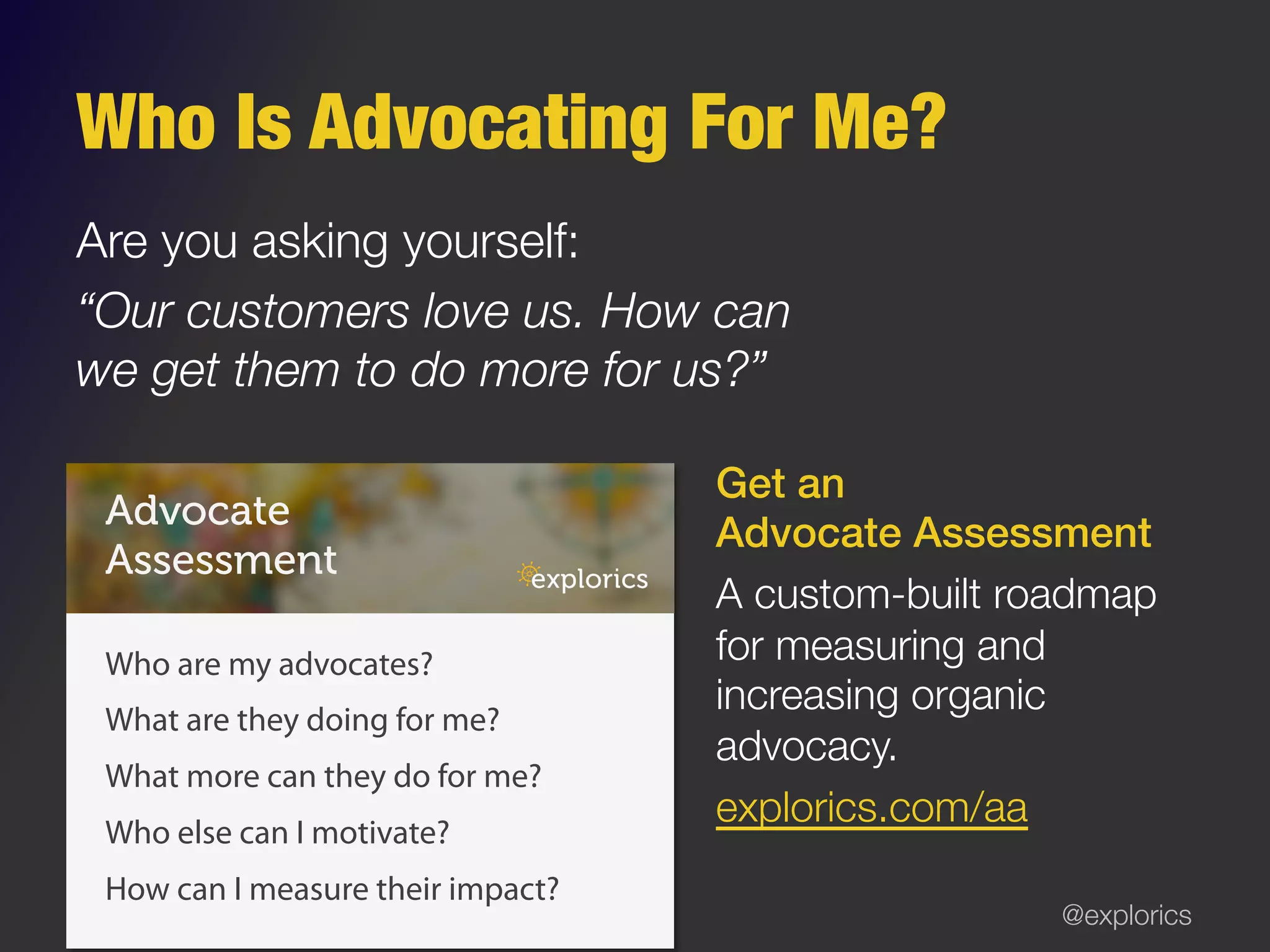 @explorics
Who Is Advocating For Me?
Are you asking yourself:
“Our customers love us. How can
we get them to do more for us?”
Get an !
Advocate Assessment!
A custom-built roadmap
for measuring and
increasing organic
advocacy. 
explorics.com/aa
Advocate
Assessment
Who are my advocates?
What are they doing for me?
What more can they do for me?
Who else can I motivate?
How can I measure their impact?
 