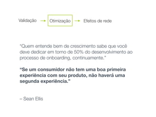 “Quem entende bem de crescimento sabe que você
deve dedicar em torno de 50% do desenvolvimento ao
processo de onboarding, continuamente.” 
“Se um consumidor não tem uma boa primeira
experiência com seu produto, não haverá uma
segunda experiência.”
 
 
– Sean Ellis
Validação Otimização Efeitos de rede
 