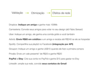 Dropbox: Indique um amigo e ganhe mais 100Mb
Camiseteria: Convide seus amigos para votar no seu design (alô Fábio Seixas!)
	 	 Uber: Indique um amigo, ele ganha uma corrida grátis e você também
	 	 Airbnb: Envie R$85 em créditos a um amigo e receba até R$240 se ele se hospedar
	 	 Spotify: Compartilhe sua playlist no Facebook (integração por API)
	 	 Groupon: Indique um amigo e ganhe US$10 quando ele ﬁzer a primeira compra
	 	 Privalia: Envie um vale-presente* de R$20 e ganhe R$20
PayPal + Etsy: Crie sua conta no PayPal e ganhe $15 para gastar no Etsy
LinkedIn: amplie sua rede, convide seus contatos do Gmail
Validação Otimização Efeitos de rede
 