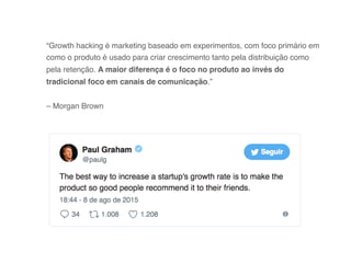 “Growth hacking é marketing baseado em experimentos, com foco primário em
como o produto é usado para criar crescimento tanto pela distribuição como
pela retenção. A maior diferença é o foco no produto ao invés do
tradicional foco em canais de comunicação.” 
 
– Morgan Brown
 