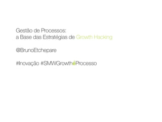 Gestão de Processos:  
a Base das Estratégias de Growth Hacking 
 
@BrunoEtchepare 
 
#Inovação #SMWGrowthéProcesso
 