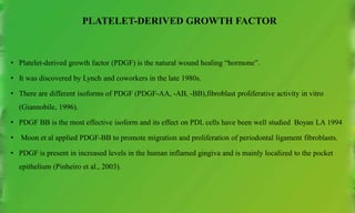 PLATELET-DERIVED GROWTH FACTOR
• Platelet-derived growth factor (PDGF) is the natural wound healing “hormone”.
• It was discovered by Lynch and coworkers in the late 1980s.
• There are different isoforms of PDGF (PDGF-AA, -AB, -BB),fibroblast proliferative activity in vitro
(Giannobile, 1996).
• PDGF BB is the most effective isoform and its effect on PDL cells have been well studied Boyan LA 1994
• Moon et al applied PDGF-BB to promote migration and proliferation of periodontal ligament fibroblasts.
• PDGF is present in increased levels in the human inflamed gingiva and is mainly localized to the pocket
epithelium (Pinheiro et al., 2003).
 