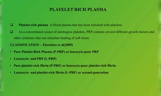 PLATELET RICH PLASMA
 Platelet-rich plasma is blood plasma that has been enriched with platelets.
 As a concentrated source of autologous platelets, PRP contains several different growth factors and
other cytokines that can stimulate healing of soft tissue.
CLASSIFICATION - Ehrenfest et al(2009)
• Pure Platelet-Rich Plasma (P-PRP) or leucocyte-poor PRP
• Leucocyte- and PRP (L-PRP)
• Pure platelet-rich fibrin (P-PRF) or leucocyte-poor platelet-rich fibrin
• Leucocyte- and platelet-rich fibrin (L-PRF) or second-generation
 