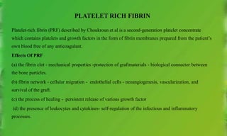 PLATELET RICH FIBRIN
Platelet-rich fibrin (PRF) described by Choukroun et al is a second-generation platelet concentrate
which contains platelets and growth factors in the form of fibrin membranes prepared from the patient’s
own blood free of any anticoagulant.
Effects Of PRF
(a) the fibrin clot - mechanical properties -protection of graftmaterials - biological connector between
the bone particles.
(b) fibrin network - cellular migration - endothelial cells - neoangiogenesis, vascularization, and
survival of the graft.
(c) the process of healing - persistent release of various growth factor
(d) the presence of leukocytes and cytokines- self-regulation of the infectious and inflammatory
processes.
 