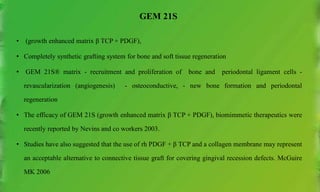 GEM 21S
• (growth enhanced matrix β TCP + PDGF),
• Completely synthetic grafting system for bone and soft tissue regeneration
• GEM 21S® matrix - recruitment and proliferation of bone and periodontal ligament cells -
revascularization (angiogenesis) - osteoconductive, - new bone formation and periodontal
regeneration
• The efficacy of GEM 21S (growth enhanced matrix β TCP + PDGF), biomimmetic therapeutics were
recently reported by Nevins and co workers 2003.
• Studies have also suggested that the use of rh PDGF + β TCP and a collagen membrane may represent
an acceptable alternative to connective tissue graft for covering gingival recession defects. McGuire
MK 2006
 