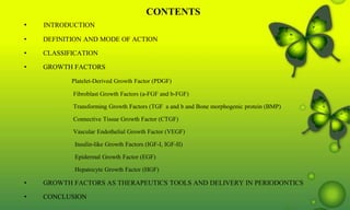 CONTENTS
• INTRODUCTION
• DEFINITION AND MODE OF ACTION
• CLASSIFICATION
• GROWTH FACTORS
Platelet-Derived Growth Factor (PDGF)
Fibroblast Growth Factors (a-FGF and b-FGF)
Transforming Growth Factors (TGF a and b and Bone morphogenic protein (BMP)
Connective Tissue Growth Factor (CTGF)
Vascular Endothelial Growth Factor (VEGF)
Insulin-like Growth Factors (IGF-I, IGF-II)
Epidermal Growth Factor (EGF)
Hepatocyte Growth Factor (HGF)
• GROWTH FACTORS AS THERAPEUTICS TOOLS AND DELIVERY IN PERIODONTICS
• CONCLUSION
 