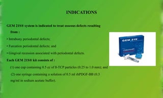 INDICATIONS
GEM 21S® system is indicated to treat osseous defects resulting
from :
• Intrabony periodontal defects;
• Furcation periodontal defects; and
• Gingival recession associated with periodontal defects.
Each GEM 21S® kit consists of :
(1) one cup containing 0.5 cc of ß-TCP particles (0.25 to 1.0 mm); and
(2) one syringe containing a solution of 0.5 ml rhPDGF-BB (0.3
mg/ml in sodium acetate buffer).
 