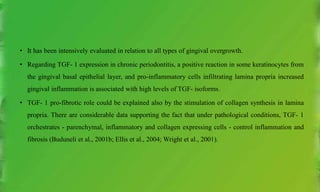 • It has been intensively evaluated in relation to all types of gingival overgrowth.
• Regarding TGF- 1 expression in chronic periodontitis, a positive reaction in some keratinocytes from
the gingival basal epithelial layer, and pro-inflammatory cells infiltrating lamina propria increased
gingival inflammation is associated with high levels of TGF- isoforms.
• TGF- 1 pro-fibrotic role could be explained also by the stimulation of collagen synthesis in lamina
propria. There are considerable data supporting the fact that under pathological conditions, TGF- 1
orchestrates - parenchymal, inflammatory and collagen expressing cells - control inflammation and
fibrosis (Buduneli et al., 2001b; Ellis et al., 2004; Wright et al., 2001).
 