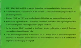 • TGF - PDGF, EGF, and FGF, by altering their cellular response or by inducing their expression.
• Combined therapies, which involved PDGF and TGF- , have demonstrated synergistic effects and
enhanced regeneration.
• Together, PDGF and TGF- have stimulated gingival fibroblasts and periodontal ligament cells.
• Some authors reported that TGF- alone and in combination with PDGF, led to a greater proliferation
of periodontal ligament cells compared to the gingival fibroblasts.
• On the contrary, PDGF stimulated a significantly greater proliferation of gingival fibroblasts
compared to periodontal ligament cells.
• Since periodontal proliferation at the diseased site is a desired feature in periodontal regeneration
and because of the limited number of studies and inconsistent results, the use of TGF- will be further
emphasized and thoroughly investigated.
 