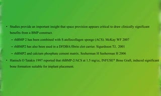 • Studies provide an important insight that space provision appears critical to draw clinically significant
benefits from a BMP construct.
– rhBMP 2 has been combined with S atellocollagen sponge (ACS). McKay WF 2007
– rhBMP2 has also been used in a DFDBA/fibrin clot carrier. Sigurdsson TJ, 2001
– rhBMP2 and calcium phosphate cement matrix. Seeherman H Seeherman H 2006
• Hanisch O Tatakis 1997 reported that rhBMP-2/ACS at 1.5 mg/cc, INFUSE® Bone Graft, induced significant
bone formation suitable for implant placement.
 
