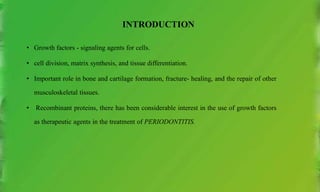 INTRODUCTION
• Growth factors - signaling agents for cells.
• cell division, matrix synthesis, and tissue differentiation.
• Important role in bone and cartilage formation, fracture- healing, and the repair of other
musculoskeletal tissues.
• Recombinant proteins, there has been considerable interest in the use of growth factors
as therapeutic agents in the treatment of PERIODONTITIS.
 