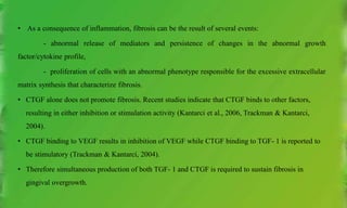 • As a consequence of inflammation, fibrosis can be the result of several events:
- abnormal release of mediators and persistence of changes in the abnormal growth
factor/cytokine profile,
- proliferation of cells with an abnormal phenotype responsible for the excessive extracellular
matrix synthesis that characterize fibrosis.
• CTGF alone does not promote fibrosis. Recent studies indicate that CTGF binds to other factors,
resulting in either inhibition or stimulation activity (Kantarci et al., 2006, Trackman & Kantarci,
2004).
• CTGF binding to VEGF results in inhibition of VEGF while CTGF binding to TGF- 1 is reported to
be stimulatory (Trackman & Kantarci, 2004).
• Therefore simultaneous production of both TGF- 1 and CTGF is required to sustain fibrosis in
gingival overgrowth.
 