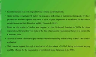 • Some limitations exist with respect to bone volume and predictability.
• Trials utilizing topical growth factors have revealed difficulties in maintaining therapeutic levels of
proteins and to obtain optimal outcomes in vivo; of great importance is to enhance the half-life of
growth factors and their biological stability (Yun et al., 2010).
• Based on the results of studies that support in vitro biological functions of FGFs for tissue
regeneration, the largest in vivo study in the field of periodontal regenerative therapy was initiated by
Kitamura’s team.
• This was a human clinical trial projected to determine the safety and efficiency of FGF-2 for clinical
application.
• Their results support that topical application of three doses of FGF-2 during periodontal surgery
could be efficient for the regeneration of periodontal tissue (Kitamura et al., 2008).
 