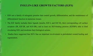INSULIN-LIKE GROWTH FACTORS (IGFS)
• IGFs are a family of mitogenic proteins that control growth, differentiation, and the maintenance of
differentiated function in numerous tissues.
• The IGF family includes three ligands (insulin, IGF-I, and IGF-II), their corresponding cell surface
receptors (IR, IGF-IR, and IGF-IIR), and at least six IGF-binding proteins (IGFBPs) able to bind
circulating IGFs and modulate their biological actions.
• Studies have suggested that IGF-I has an important involvement in periodontal wound healing and
regeneration.
 