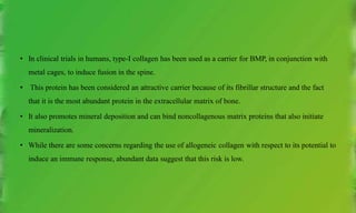• In clinical trials in humans, type-I collagen has been used as a carrier for BMP, in conjunction with
metal cages, to induce fusion in the spine.
• This protein has been considered an attractive carrier because of its fibrillar structure and the fact
that it is the most abundant protein in the extracellular matrix of bone.
• It also promotes mineral deposition and can bind noncollagenous matrix proteins that also initiate
mineralization.
• While there are some concerns regarding the use of allogeneic collagen with respect to its potential to
induce an immune response, abundant data suggest that this risk is low.
 