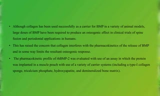 • Although collagen has been used successfully as a carrier for BMP in a variety of animal models,
large doses of BMP have been required to produce an osteogenic effect in clinical trials of spine
fusion and periodontal applications in humans.
• This has raised the concern that collagen interferes with the pharmacokinetics of the release of BMP
and in some way limits the resultant osteogenic response.
• The pharmacokinetic profile of rhBMP-2 was evaluated with use of an assay in which the protein
was implanted in a muscle pouch with use of a variety of carrier systems (including a type-I collagen
sponge, tricalcium phosphate, hydroxyapatite, and demineralized bone matrix).
 
