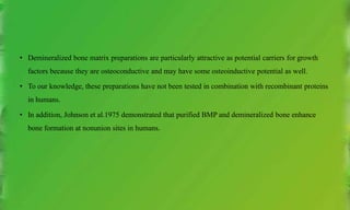 • Demineralized bone matrix preparations are particularly attractive as potential carriers for growth
factors because they are osteoconductive and may have some osteoinductive potential as well.
• To our knowledge, these preparations have not been tested in combination with recombinant proteins
in humans.
• In addition, Johnson et al.1975 demonstrated that purified BMP and demineralized bone enhance
bone formation at nonunion sites in humans.
 