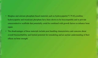 • Bioglass and calcium phosphate-based materials such as hydroxyapatite77,79-82,coralline
hydroxyapatite and tricalcium phosphate have been shown to be biocompatible and to provide
osteoconductive scaffolds that potentially could be combined with growth factors to enhance bone
repair.
• The disadvantages of these materials include poor handling characteristics and concerns about
overall bioresorbability and limited potential for remodeling and an unclear understanding of their
effects on bone strength.
 