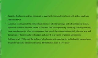 • Recently, hyaluronic acid has been used as a carrier for mesenchymal stem cells and as a delivery
vehicle for FGF.
• A normal constituent of the extracellular matrix of articular cartilage and soft connective tissues,
hyaluronic acid has also been shown to facilitate fetal development by enhancing cell migration and
tissue morphogenesis. It has been suggested that growth factor composites with hyaluronic acid and
derivatives of this molecule will support cell growth in a variety of clinical applications.
• Solchaga et al. 1994 tested the ability of a hyaluronic acid-based carrier to bind rabbit mesenchymal
progenitor cells and enhance osteogenic differentiation in an in vivo assay
 