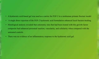 • A hyaluronic acid-based gel was used as a carrier for FGF-2 in a nonhuman primate fracture model
• A single direct injection of the FGF-2 hyaluronic acid formulation enhanced local fracture-healing.
• Histological analysis revealed that osteotomy sites that had been treated with this growth factor
composite had enhanced periosteal reaction, vascularity, and cellularity when compared with the
untreated controls.
• There was no evidence of an inflammatory response to the hyaluronic acid gel.
 